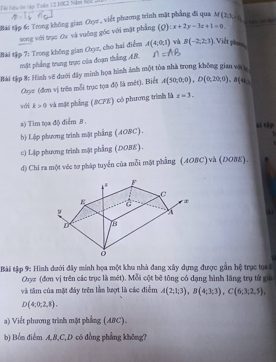 Tấu hiệu ôn tập Toán 12 HK2 Năm học 201 
Bài tập 6: Trong không gian Oxyz , viết phương trình mặt phẳng đi qua M (2;3;-1) V tiện ôn tập 
song với trục Ox và vuông góc với mặt phẳng (Q): x+2y-3z+1=0. 
Bài tập 7: Trong không gian Oxyz, cho hai điểm A(4;0;1) và B(-2;2;3). Viế t phư 
mặt phẳng trung trực của đoạn thẳng AB. 
Bài tập 8: Hình vẽ dưới đây minh họa hình ảnh một tòa nhà trong không gian với hệ
Oxyz (đơn vị trên mỗi trục tọa độ là mét). Biết A(50;0;0), D(0;20;0), B(4
với k>0 và mặt phẳng (BCFE) có phương trình là z=3. 
a) Tìm tọa độ điểm B . ài tập 
b) Lập phương trình mặt phẳng (AOBC). 
b 
c) Lập phương trình mặt phẳng (DOBE). 
d) Chi ra một véc tơ pháp tuyến của mỗi mặt phẳng (AOBC)và (DOBE). 
a 
Bài tập 9: Hình dưới đây minh họa một khu nhà đang xây dựng được gắn hệ trục tọ
Oxyz (đơn vị trên các trục là mét). Mỗi cột bê tông có dạng hình lăng trụ tứ giác 
và tâm của mặt đáy trên lần lượt là các điểm A(2;1;3), B(4;3;3), C(6;3;2,5),
D(4;0;2,8). 
a) Viết phương trình mặt phẳng (ABC). 
b) Bốn điểm A, B, C,D có đồng phẳng không?