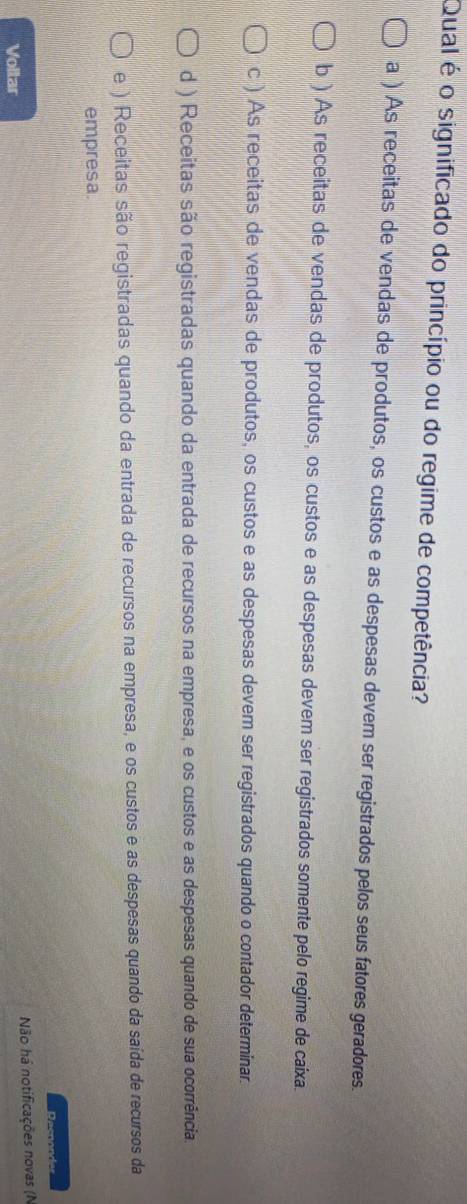Qual é o significado do princípio ou do regime de competência?
a ) As receitas de vendas de produtos, os custos e as despesas devem ser registrados pelos seus fatores geradores.
b ) As receitas de vendas de produtos, os custos e as despesas devem ser registrados somente pelo regime de caixa.
c ) As receitas de vendas de produtos, os custos e as despesas devem ser registrados quando o contador determinar.
d ) Receitas são registradas quando da entrada de recursos na empresa, e os custos e as despesas quando de sua ocorrência.
e ) Receitas são registradas quando da entrada de recursos na empresa, e os custos e as despesas quando da saída de recursos da
empresa.
Dacoo
Não há notificações novas (N
Vollar