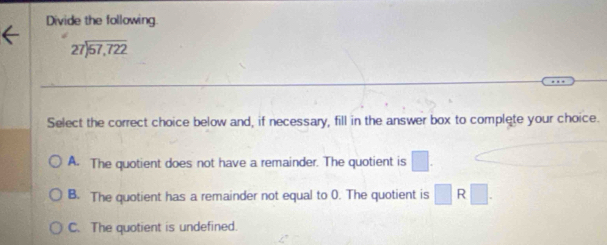 Divide the following.
beginarrayr 27encloselongdiv 57,722endarray
Select the correct choice below and, if necessary, fill in the answer box to complete your choice.
A. The quotient does not have a remainder. The quotient is □
B. The quotient has a remainder not equal to 0. The quotient is □ R□.
C. The quotient is undefined.