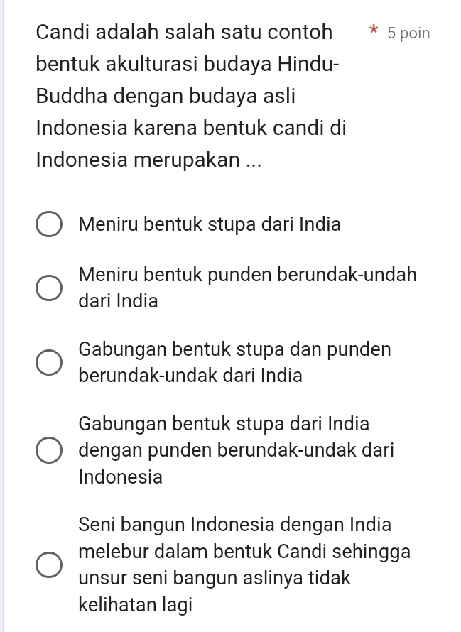 Candi adalah salah satu contoh 5 poin
bentuk akulturasi budaya Hindu-
Buddha dengan budaya asli
Indonesia karena bentuk candi di
Indonesia merupakan ...
Meniru bentuk stupa dari India
Meniru bentuk punden berundak-undah
dari India
Gabungan bentuk stupa dan punden
berundak-undak dari India
Gabungan bentuk stupa dari India
dengan punden berundak-undak dari
Indonesia
Seni bangun Indonesia dengan India
melebur dalam bentuk Candi sehingga
unsur seni bangun aslinya tidak
kelihatan lagi