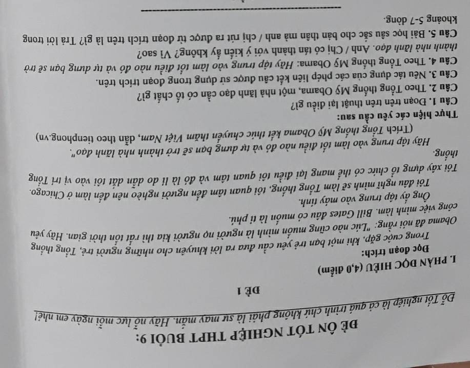 Đẻ ÔN TÓT NGHIỆP THPT BUổI 9:
Đỗ Tốt nghiệp là cả quá trình chứ không phải là sự may mắn. Hãy nỗ lực mỗi ngày em nhé!
Đè 1
I. PHÀN ĐQC HIÈU (4,0 điểm)
Đọc đoạn trích:
Trong cuộc gặp, khi một bạn trẻ yêu cầu đưa ra lời khuyên cho những người trẻ, Tổng thống
Obama đã nói rằng: "Lúc nào cũng muốn mình là người nọ người kia thì rất tốn thời gian. Hãy yêu
công việc mình làm. Bill Gates đâu có muốn là tỉ phú.
Ông ấy tập trung vào máy tính.
Tôi đầu nghĩ mình sẽ làm Tổng thống, tôi quan tâm đến người nghèo nên đến làm ở Chicago.
Tôi xây dựng tổ chức có thể mang lại điều tôi quan tâm và đó là li do dẫn dắt tôi vào vị trí Tổng
thống.
Hãy tập trung vào làm tốt điều nào đó và tự dựng bạn sẽ trở thành nhà lãnh đạo".
(Trích Tổng thống Mỹ Obama kết thúc chuyển thăm Việt Nam, dẫn theo tienphong.vn)
Thực hiện các yêu cầu sau:
Câu 1. Đoạn trên trên thuật lại điều gì?
Câu 2. Theo Tổng thống Mỹ Obama, một nhà lãnh đạo cần có tố chất gì?
Câu 3. Nêu tác dụng của các phép liên kết câu được sử dụng trong đoạn trích trên.
Câu 4. Theo Tổng thống Mỹ Obama: Hãy tập trung vào làm tốt điều nào đó và tự dưng bạn sẽ trờ
thành nhà lãnh đạo. Anh / Chị có tán thành với ý kiến ấy không? Vì sao?
Câu 5. Bài học sâu sắc cho bản thân mà anh / chị rút ra được từ đoạn trích trên là gì? Trả lời trong
_
khoảng 5-7 dòng.