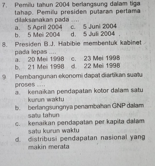 Pemilu tahun 2004 berlangsung dalam tiga
tahap. Pemilu presiden putaran pertama
dilaksanakan pada ....
a. 5 April 2004 c. 5 Juni 2004
b. 5 Mei 2004 d. 5 Juli 2004
8. Presiden B.J. Habibie membentuk kabinet
pada lepas ....
a. 20 Mei 1998 c. 23 Mei 1998
b. 21 Mei 1998 d. 22 Mei 1998
9 Pembangunan ekonomi dapat diartikan suatu
proses ....
a. kenaikan pendapatan kotor dalam satu
kurun waktu
b. berlangsungnya penambahan GNP dalam
satu tahun
c. kenaikan pendapatan per kapita dalam
satu kurun waktu
d. distribusi pendapatan nasional yang
makin merata