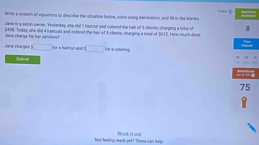 Video ⑥ Questions 
Write a system of equations to describe the situation below, solve using elimination, and fill in the blanks. Enstwared 
Jane is a salon owner. Yesterday, she did 1 haircut and colored the hair of 5 clients, charging a total of 
8
$498. Today, she did 4 haircuts and colored the hair of 5 clients, charging a total of $612. How much does 
Jane charge for her services? 
Time 
elapsed 
Jane charges $ □ for a haircut and $□ for a coloring 
Submit 
00 03 36 
SmartScore 
out of 100
75
Work it out 
Not feeling ready yet? These can help: