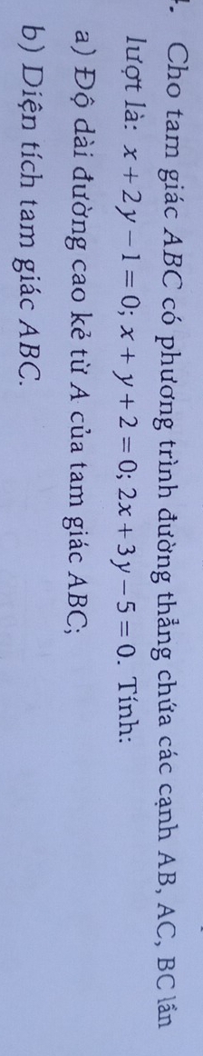 Cho tam giác ABC có phương trình đường thẳng chứa các cạnh AB, AC, BC lần 
lượt là: x+2y-1=0; x+y+2=0; 2x+3y-5=0. Tính: 
a) Độ dài đường cao kẻ từ A của tam giác ABC; 
b) Diện tích tam giác ABC.