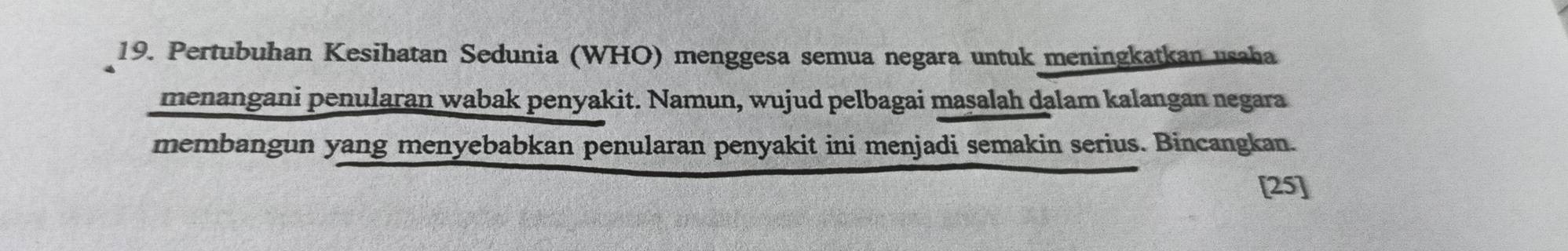 Pertubuhan Kesihatan Sedunia (WHO) menggesa semua negara untuk meningkatkan usaha 
menangani penularan wabak penyakit. Namun, wujud pelbagai maṣalah dalam kalangan negara 
membangun yang menyebabkan penularan penyakit ini menjadi semakin serius. Bincangkan. 
[25]