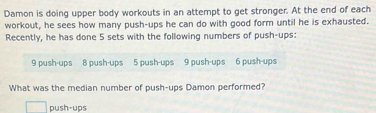 Damon is doing upper body workouts in an attempt to get stronger. At the end of each 
workout, he sees how many push-ups he can do with good form until he is exhausted. 
Recently, he has done 5 sets with the following numbers of push-ups:
9 push-ups 8 push-ups 5 push-ups 9 push-ups 6 push-ups 
What was the median number of push-ups Damon performed? 
push-ups