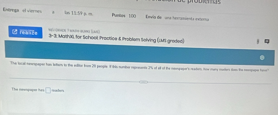 probiemas 
Entrega el viernes a las 11:59 p. m. Puntos 100 Envío de una herramienta externa 
M/J GRADE 7 MATH BURKE (LMS) 
O realize 3-3: MathXL for School: Practice & Problem Solving (LMS graded) 
D 
The local newspaper has letters to the editor from 20 people. If this number represents 2% of all of the newspaper's readers, how many readers does the newspaper have? 
The newspaper has □ r oa ders