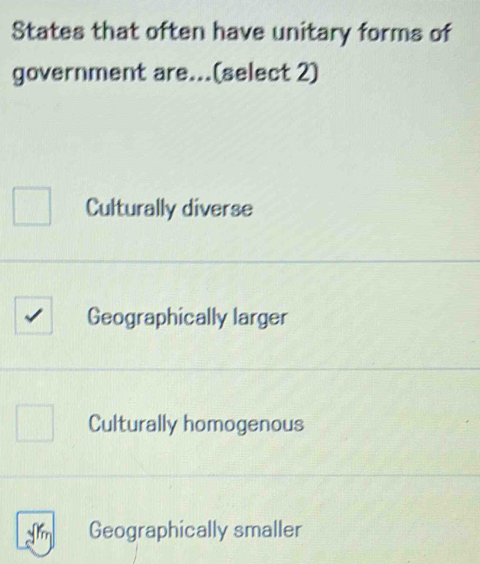 States that often have unitary forms of
government are...(select 2)
Culturally diverse
Geographically larger
Culturally homogenous
Geographically smaller