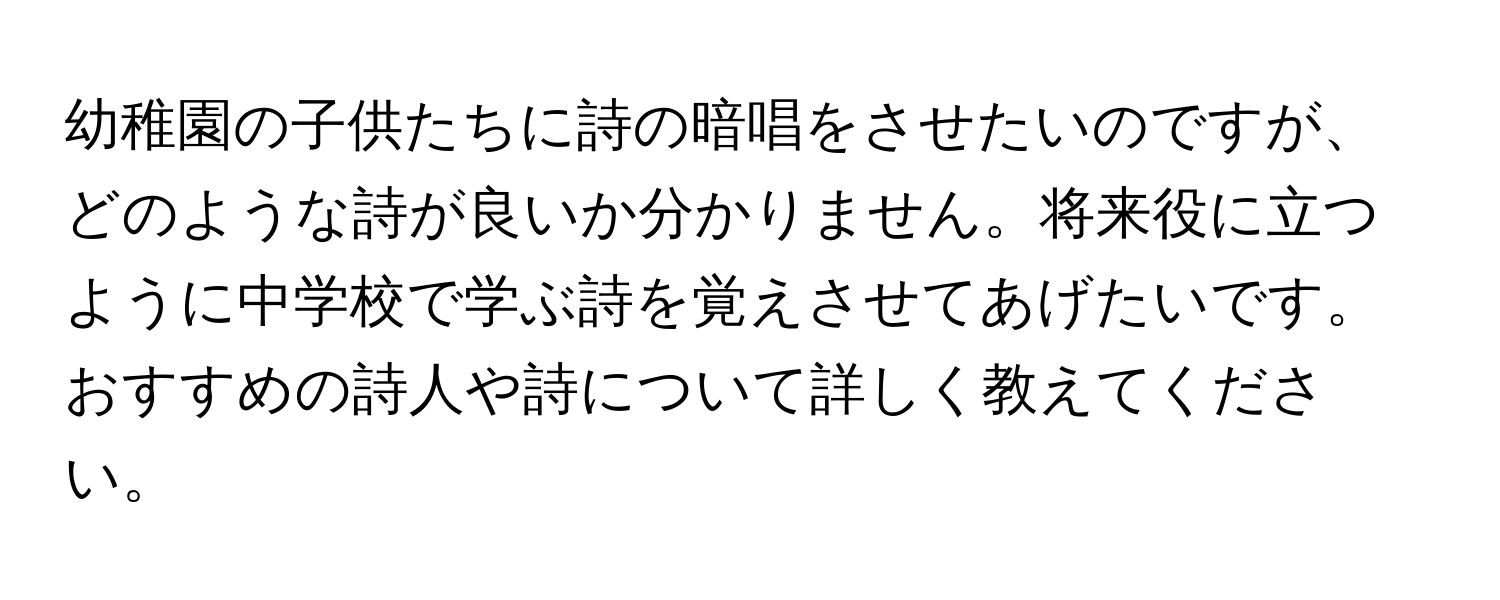 幼稚園の子供たちに詩の暗唱をさせたいのですが、どのような詩が良いか分かりません。将来役に立つように中学校で学ぶ詩を覚えさせてあげたいです。おすすめの詩人や詩について詳しく教えてください。