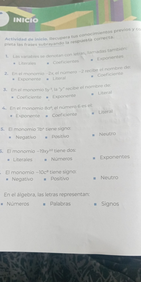 INiCío
Actividad de inicio. Recupera tus conocimientos previos y co
pleta las frases subrayando la respuesta correcta.
1. Las variables se denotan con letras, llamadas también:
Exponentes
Literales - Coeficientes
2. En el monomio −2x, el número −2 recibe el nombre de:
Exponente Literal Coeficiente
3. En el monomio 5y^3 , la “' y '' recibe el nombre de:
Coeficiente Exponente Literal
4. En el monomio 8a^6 , el número 6 es el:
Exponente Coeficiente
€ Literal
5. El monomio 7b^4 tiene signo:
Negativo Positivo € Neutro
. El monomio -19xy^(10) tiene dos:
Literales Números Exponentes
El monomio -10c^8 tiene signo:
Negativo Positivo Neutro
En el álgebra, las letras representan:
Números Palabras Signos