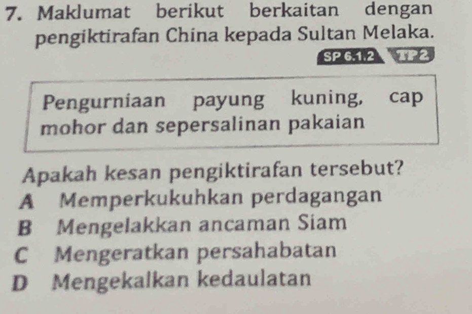 Maklumat berikut berkaitan dengan
pengiktirafan China kepada Sultan Melaka.
SP 6.1.2
Pengurniaan payung kuning, cap
mohor dan sepersalinan pakaian
Apakah kesan pengiktirafan tersebut?
A Memperkukuhkan perdagangan
B Mengelakkan ancaman Siam
C Mengeratkan persahabatan
D Mengekalkan kedaulatan