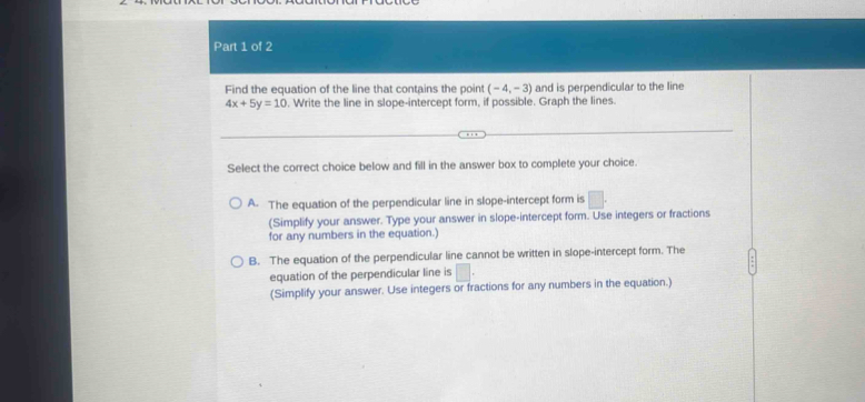 Find the equation of the line that contains the point (-4,-3) and is perpendicular to the line
4x+5y=10. Write the line in slope-intercept form, if possible. Graph the lines.
Select the correct choice below and fill in the answer box to complete your choice.
A. The equation of the perpendicular line in slope-intercept form is □ . 
(Simplify your answer. Type your answer in slope-intercept form. Use integers or fractions
for any numbers in the equation.)
B. The equation of the perpendicular line cannot be written in slope-intercept form. The
equation of the perpendicular line is | 
(Simplify your answer. Use integers or fractions for any numbers in the equation.)