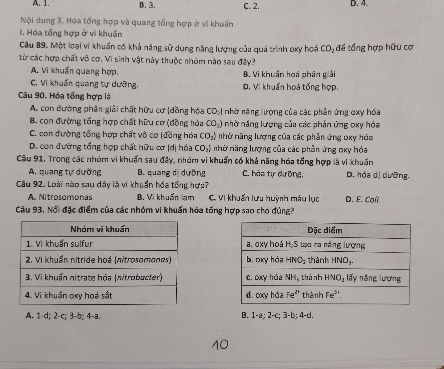 A. 1. B. 3. C. 2. D. 4.
Nội dung 3. Hóa tổng hợp và quang tổng hợp ở vi khuẩn
I. Hóa tổng hợp ở vi khuẩn
Câu 89. Một loại vi khuẩn có khả năng sử dụng năng lượng của quá trình oxy hoá CO_2 để tổng hợp hữu cơ
từ các hợp chất vô cơ. Vi sinh vật này thuộc nhóm nào sau đây?
A. Vi khuẩn quang hợp.
B. Vi khuẩn hoá phân giải
C. Vi khuẩn quang tự dưỡng. D. Vi khuẩn hoá tổng hợp.
Câu 90. Hóa tổng hợp là
A. con đường phân giải chất hữu cơ (đồng hóa CO_2) nhờ năng lượng của các phản ứng oxy hóa
B. con đường tổng hợp chất hữu cơ (đồng hóa CO_2) nhờ năng lượng của các phản ứng oxy hóa
C. con đường tổng hợp chất vô cơ (đồng hóa CO_2) nhờ năng lượng của các phản ứng oxy hóa
D. con đường tổng hợp chất hữu cơ (dị hóa CO_2) nhờ năng lượng của các phản ứng oxy hóa
Câu 91. Trong các nhóm vi khuẩn sau đây, nhóm vi khuẩn có khả năng hóa tổng hợp là vi khuẩn
A. quang tự dưỡng B. quang dị dưỡng C. hóa tự dưỡng. D. hóa dị dưỡng.
Câu 92. Loài nào sau đây là vi khuẩn hóa tổng hợp?
A. Nitrosomonas B. Vi khuẩn lam C. Vi khuẩn lưu huỳnh màu lục D. E. Coli
Câu 93. Nối đặc điểm của các nhóm vi khuẩn hóa tổng hợp sao cho đúng?

A. 1-d; 2-c; 3-b; 4-a. B. 1-a; 2-c; 3-b; 4-d.