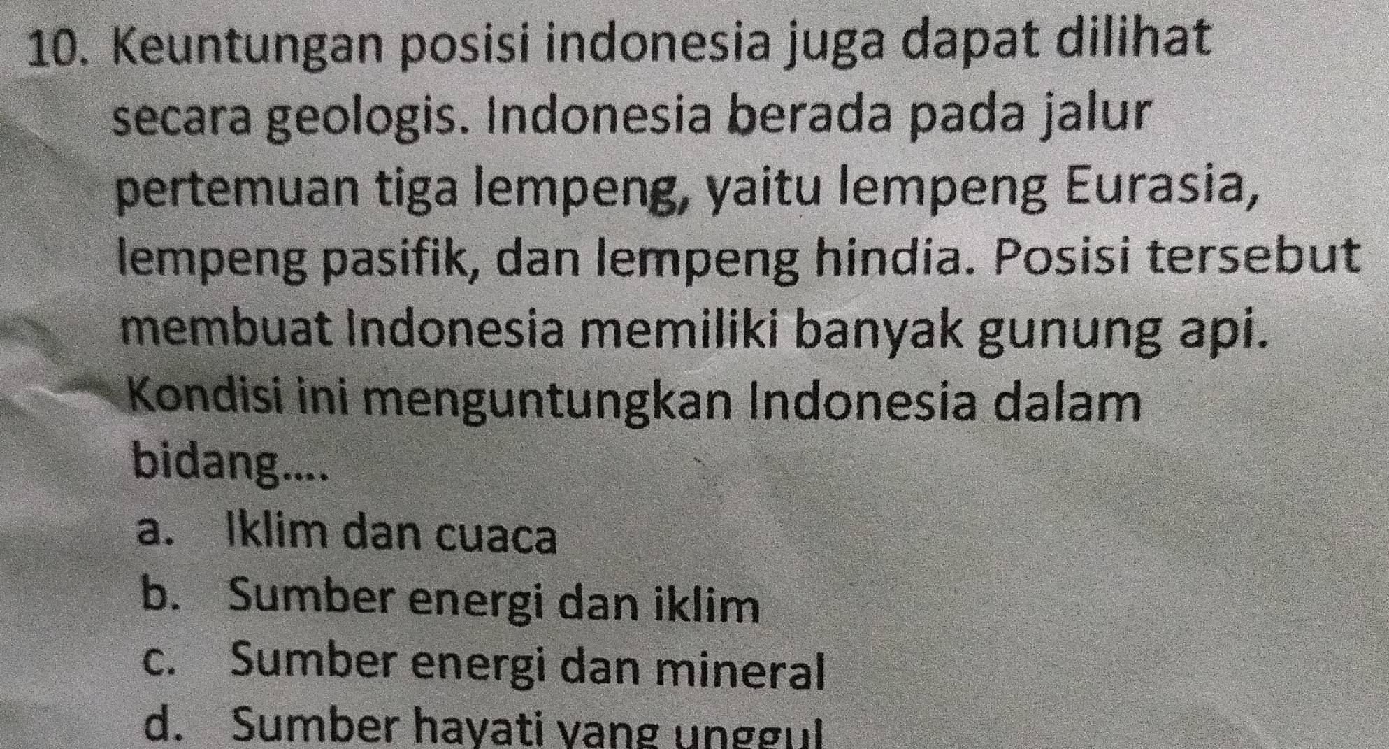 Keuntungan posisi indonesia juga dapat dilihat
secara geologis. Indonesia berada pada jalur
pertemuan tiga lempeng, yaitu lempeng Eurasia,
lempeng pasifik, dan lempeng hindia. Posisi tersebut
membuat Indonesia memiliki banyak gunung api.
Kondisi ini menguntungkan Indonesia dalam
bidang....
a. Iklim dan cuaca
b. Sumber energi dan iklim
c. Sumber energi dan mineral
d. Sumber hayati vang unggul