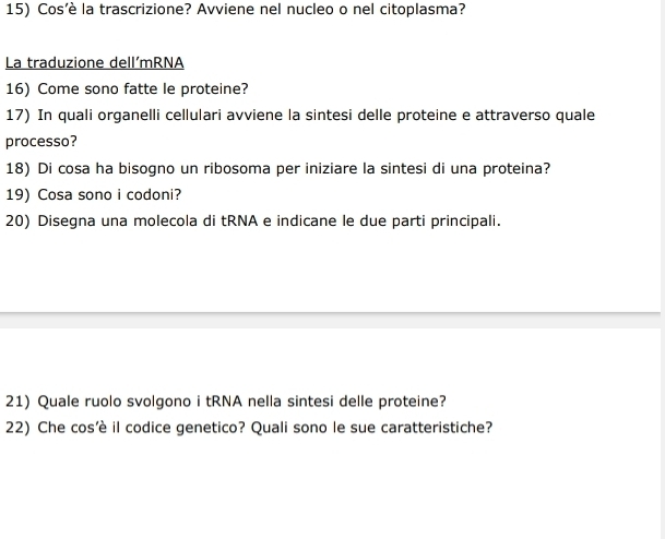 Cos’è la trascrizione? Avviene nel nucleo o nel citoplasma? 
La traduzione dell´mRNA 
16) Come sono fatte le proteine? 
17) In quali organelli cellulari avviene la sintesi delle proteine e attraverso quale 
processo? 
18) Di cosa ha bisogno un ribosoma per iniziare la sintesi di una proteina? 
19) Cosa sono i codoni? 
20) Disegna una molecola di tRNA e indicane le due parti principali. 
21) Quale ruolo svolgono i tRNA nella sintesi delle proteine? 
22) Che cos’è il codice genetico? Quali sono le sue caratteristiche?