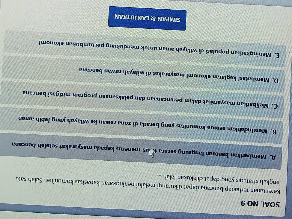 SOAL NO 9
Kerentanan terhadap bencana dapat dikurangi melalui peningkatan kapasitas komunitas. Salah satu
langkah strategis yang dapat dilakukan ialah ...
A. Memberikan bantuan langsung secara tus-menerus kepada masyarakat setelah bencana
B. Memindahkan semua komunitas yang berada di zona rawan ke wilayah yang lebih aman
C. Melibatkan masyarakat dalam perencanaan dan pelaksanaan program mitigasi bencana
D. Membatasi kegiatan ekonomi masyarakat di wilayah rawan bencana
E. Meningkatkan populasi di wilayah aman untuk mendukung pertumbuhan ekonomi
SIMPAN & LANJUTKAN