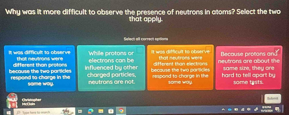 Why was it more difficult to observe the presence of neutrons in atoms? Select the two
that apply.
Select all correct options
It was difficult to observe While protons or It was difficult to observe Because protons and
that neutrons were that neutrons were
different than protons electrons can be neutrons are about the
different than electrons
because the two particles influenced by other because the two particles same size, they are
respond to charge in the charged particles, respond to charge in the hard to tell apart by
same way. neutrons are not. same way. some trsts.
Christopher
Submit
McClain
Type here to search B:16 PM
11/13/2024