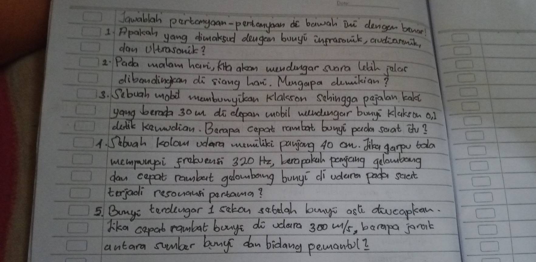 Jawablah partangaan-partanyan do bawah ini dengen bewar! 
1 Ppalah yang dimaksud deugan buuyi ingrasouik, audiarawak, 
day Ultrasonik? 
2. Pada malam havi, Ka alan mendangar suara lelah jolas 
dibandingran di siang han. Mengapa demikian? 
3. Sebuah mobil mambunyckan klalsson sahingga pejalan kakt 
yang beroc 30m di dlepan mobil wndangar bougi Klakson o, 1
dutik kawwdian. Barapa cepat rambat bunyi pacr saat th? 
1. Sebuah kolow odara memiliki payjiong 40 cm. Jike garpu tolo 
mempunyai fraluensi 320 Hz, barapakah panjang gelowbong 
da cepat rambut galombeng bunyī di udere pade scient 
terjadi resouansi partama? 
5. Bumyi terchengar I sakon satelgh bunyi ast diucapkan. 
dika capat rambat bonye do vdlara 300 wls, barapa jarank 
antara sumber bunyi dan bidang pemanbol?