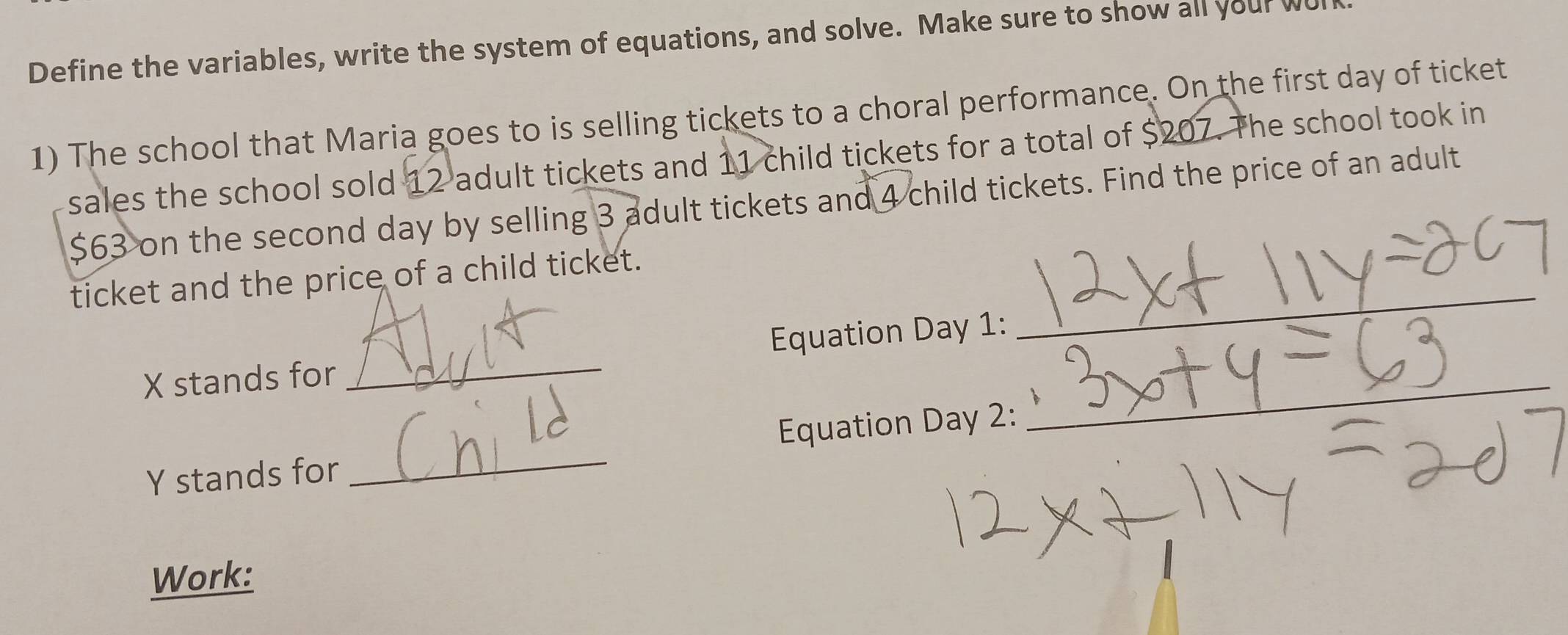 Define the variables, write the system of equations, and solve. Make sure to show all your wu 
1) The school that Maria goes to is selling tickets to a choral performance. On the first day of ticket 
sales the school sold 12 adult tickets and 11 child tickets for a total of $207. The school took in
$63 on the second day by selling 3 adult tickets and 4 child tickets. Find the price of an adult 
_ 
ticket and the price of a child ticket.
X stands for _Equation Day 1:
Y stands for _Equation Day 2: 
_ 
Work: