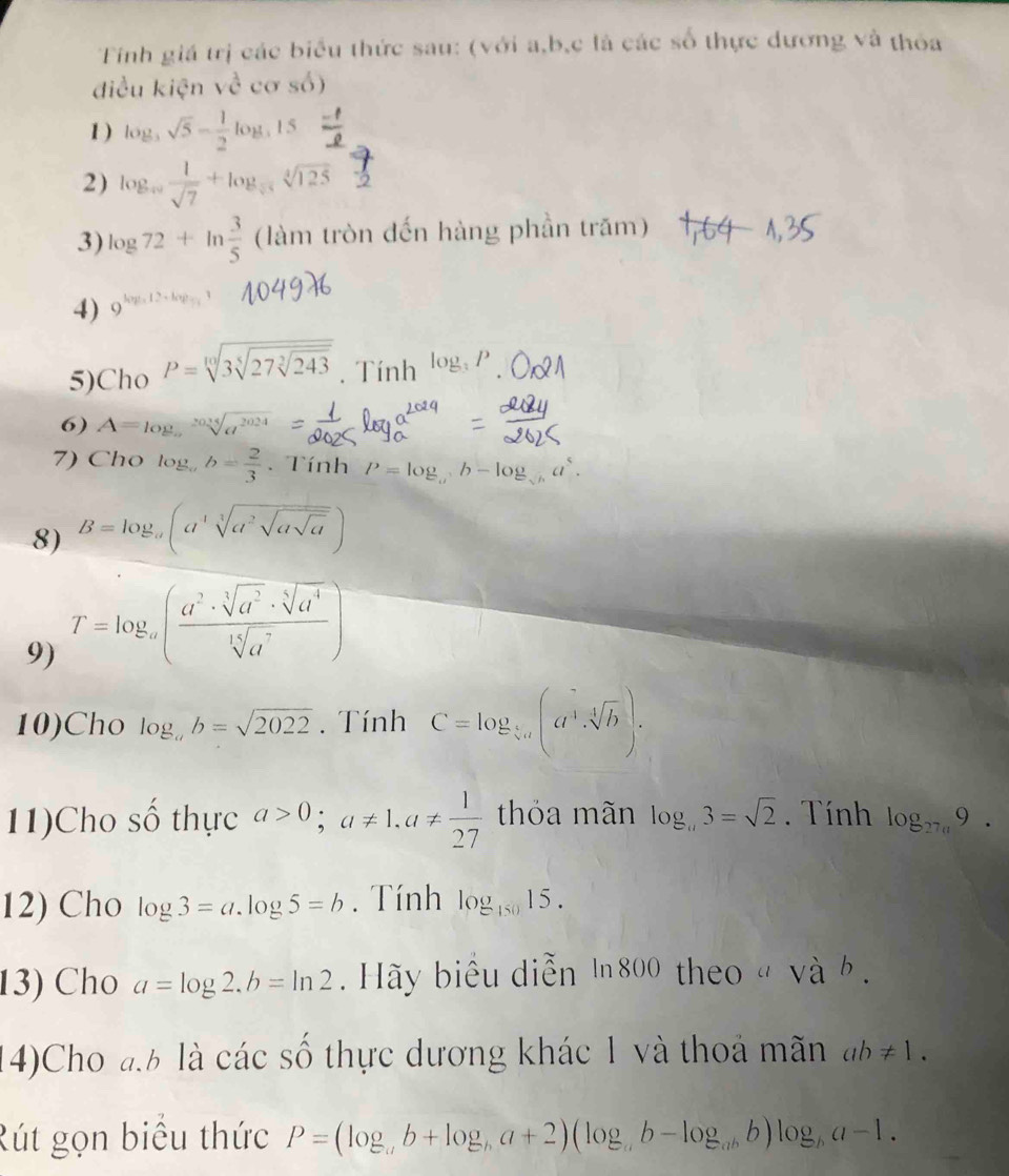 Tinh giá trị các biểu thức sau: (với a,b,c là các số thực dương và thỏa
điều kiện về cơ số)
1 ) log _3sqrt(5)- 1/2 log _315
2) log _sqrt(7) 1/sqrt(7) +log _sqrt[4](125)sqrt[4](125)
3) log 72+ln  3/5  (làm tròn đến hàng phần trăm)
4) )
5)Cho P=sqrt[10](3sqrt [5]27sqrt [3]243). Tính log _3P
6) A=log _asqrt[2024](a^(2024))
7) Cho log _ab= 2/3 . Tính P=log _ab-log _sqrt(b)a
8) B=log _a(asqrt[3](a^2sqrt asqrt a))
9) T=log _a( a^2· sqrt[3](a^2)· sqrt[5](a^4)/sqrt[15](a^7) )^2
10)Cho log _ab=sqrt(2022). Tính C=log _ 1/5 a(a^4· sqrt[4](b)).
11)Cho số thực a>0;a!= 1,a!=  1/27  thỏa mãn log _a3=sqrt(2) Tính log _27a9.
12) Cho log 3=a.log 5=b. Tính log _15015.
13) Cho a=log 2.b=ln 2 Hãy biểu diễn 1800 theo " và b .
14)Cho đb là các số thực dương khác 1 và thoả mãn ab!= 1.
Rút gọn biều thức P=(log _ab+log _ba+2)(log _ab-log _abb)log _ba-1.