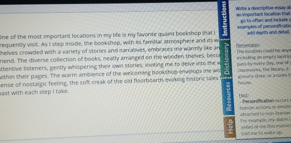 Write a descriptive essay at 
an important location that 
go to often and include ? 
One of the most important locations in my life is my favorite quaint bookshop that l examples of personificatio add depth and detail. 
requently visit. As I step inside, the bookshop, with its familiar atmosphere and its wo d 
helves crowded with a variety of stories and narratives, embraces me warmly like an : Remember The location could be anyv 
riend. The diverse collection of books, neatly arranged on the wooden shelves, becor 
ttentive listeners, gently whispering their own stories, inviting me to delve into the w including an empty land lo 
within their pages. The warm ambience of the welcoming bookshop envelops me wit pass by every day, one of classrooms, the library, a 
ense of nostalgic feeling, the soft creak of the old floorboards evoking historic tales from grocery store, or a room in 
ast with each step I take. house. 
Hint: 
ersnification o 
human actions or emotic 
attached to non-human 
For example, my alarm 
yelled at me this momin 
told me to wake up.