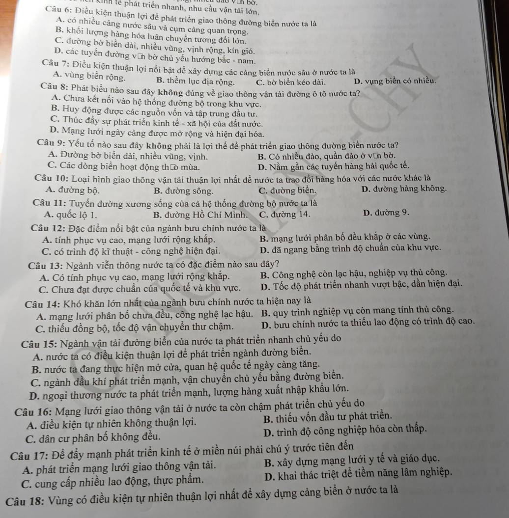 Kinh tể phát triển nhanh, nhu cầu vận tải lớn.
Câu 6: Điều kiện thuận lợi để phát triển giao thông đường biển nước ta là
A. có nhiều cảng nước sâu và cụm cảng quan trọng.
B. khối lượng hàng hóa luân chuyển tương đối lớn.
C. đường bờ biển dài, nhiều vũng, vịnh rộng, kín gió.
D. các tuyến đường văn bờ chủ yếu hướng bắc - nam.
Câu 7: Điều kiện thuận lợi nổi bật đề xây dựng các cảng biển nước sâu ở nước ta là
A. vùng biển rộng. B. thềm lục địa rộng. C. bờ biển kéo dài. D. vụng biển có nhiều.
Câu 8: Phát biểu nào sau đây không đúng về giao thông vận tải đường ô tô nước ta?
A. Chưa kết nối vào hệ thống đường bộ trong khu vực.
B. Huy động được các nguồn vốn và tập trung đầu tư.
C. Thúc đầy sự phát triển kinh tế - xã hội của đất nước.
D. Mạng lưới ngày càng được mở rộng và hiện đại hóa.
Câu 9: Yếu tố nào sau đây không phải là lợi thế để phát triển giao thông đường biển nước ta?
A. Đường bờ biển dài, nhiều vũng, vịnh. B. Có nhiều đảo, quần đảo ở văn bờ.
C. Các dòng biển hoạt động tháo mùa. D. Nằm gần các tuyến hàng hải quốc tế.
Câu 10: Loại hình giao thông vận tải thuận lợi nhất để nước ta trao đổi hàng hóa với các nước khác là
A. đường bộ. B. đường sông. C. đường biển. D. đường hàng không.
Câu 11: Tuyến đường xương sống của cả hệ thống đường bộ nước ta là
A. quốc lộ 1. B. đường Hồ Chí Minh. C. đường 14. D. đường 9.
Câu 12: Đặc điểm nổi bật của ngành bưu chính nước ta là
A. tính phục vụ cao, mạng lưới rộng khắp. B. mạng lưới phân bố đều khắp ở các vùng.
C. có trình độ kĩ thuật - công nghệ hiện đại. D. đã ngang bằng trình độ chuẩn của khu vực.
Câu 13: Ngành viễn thông nước ta có đặc điểm nào sau đây?
A. Có tính phục vụ cao, mạng lưới rộng khắp. B. Công nghệ còn lạc hậu, nghiệp vụ thủ công.
C. Chưa đạt được chuẩn của quốc tế và khu vực.  D. Tốc độ phát triển nhanh vượt bậc, dần hiện đại.
Câu 14: Khó khăn lớn nhất của ngành bưu chính nước ta hiện nay là
A. mạng lưới phân bố chưa đều, công nghệ lạc hậu.  B. quy trình nghiệp vụ còn mang tính thủ công.
C. thiếu đồng bộ, tốc độ vận chuyển thư chậm.  D. bưu chính nước ta thiếu lao động có trình độ cao.
Câu 15: Ngành vận tải đường biển của nước ta phát triển nhanh chủ yếu do
A. nước ta có điều kiện thuận lợi để phát triển ngành đường biển.
B. nước ta đang thực hiện mở cửa, quan hệ quốc tế ngày càng tăng.
C. ngành dầu khí phát triển mạnh, vận chuyển chủ yếu bằng đường biển.
D. ngoại thương nước ta phát triển mạnh, lượng hàng xuất nhập khẩu lớn.
Câu 16: Mạng lưới giao thông vận tải ở nước ta còn chậm phát triển chủ yếu do
A. điều kiện tự nhiên không thuận lợi. B. thiếu vốn đầu tư phát triển.
C. dân cư phân bố không đều. D. trình độ công nghiệp hóa còn thấp.
Câu 17: Để đầy mạnh phát triển kinh tế ở miền núi phải chú ý trước tiên đến
A. phát triển mạng lưới giao thông vận tải. B. xây dựng mạng lưới y tế và giáo dục.
C. cung cấp nhiều lao động, thực phẩm. D. khai thác triệt để tiềm năng lâm nghiệp.
Câu 18: Vùng có điều kiện tự nhiên thuận lợi nhất để xây dựng cảng biển ở nước ta là