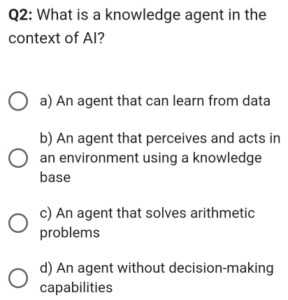 What is a knowledge agent in the
context of AI?
a) An agent that can learn from data
b) An agent that perceives and acts in
an environment using a knowledge
base
c) An agent that solves arithmetic
problems
d) An agent without decision-making
capabilities