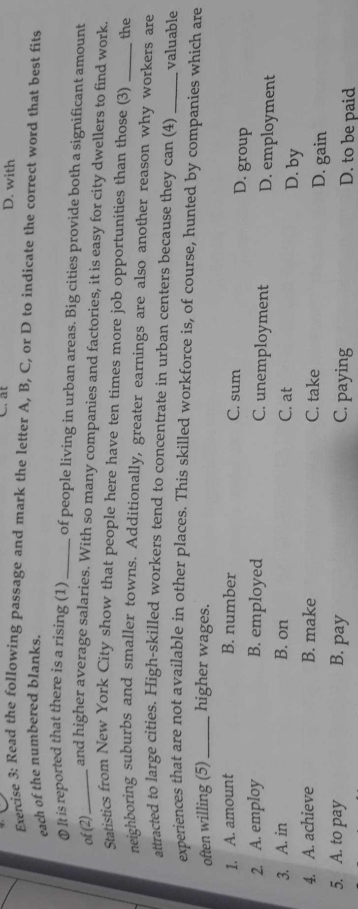 at D. with
Exercise 3: Read the following passage and mark the letter A, B, C, or D to indicate the correct word that best fits
each of the numbered blanks.
① It is reported that there is a rising (1) _of people living in urban areas. Big cities provide both a significant amount
of (2)_ and higher average salaries. With so many companies and factories, it is easy for city dwellers to find work.
Statistics from New York City show that people here have ten times more job opportunities than those (3) the
neighboring suburbs and smaller towns. Additionally, greater earnings are also another reason why workers are
attracted to large cities. High-skilled workers tend to concentrate in urban centers because they can (4) valuable
experiences that are not available in other places. This skilled workforce is, of course, hunted by companies which are
often willing (5) _higher wages.
1. A. amount B. number
C. sum D. group
2. A. employ B. employed
C. unemployment D. employment
3. A. in B. on C. at D. by
4. A. achieve B. make C. take D. gain
5. A. to pay B. pay C. paying D. to be paid