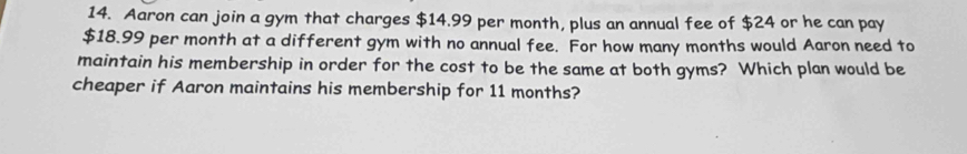 Aaron can join a gym that charges $14.99 per month, plus an annual fee of $24 or he can pay
$18.99 per month at a different gym with no annual fee. For how many months would Aaron need to 
maintain his membership in order for the cost to be the same at both gyms? Which plan would be 
cheaper if Aaron maintains his membership for 11 months?