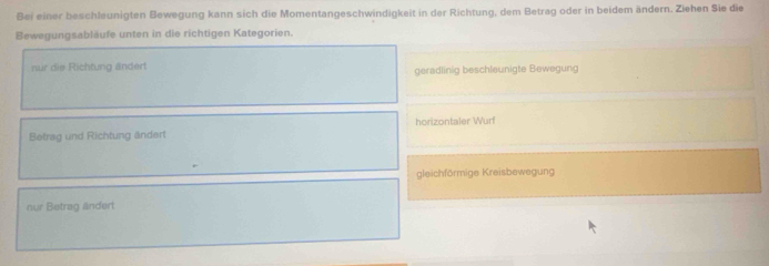 Bei einer beschleunigten Bewegung kann sich die Momentangeschwindigkeit in der Richtung, dem Betrag oder in beidem ändern. Ziehen Sie die
Bewegungsabläufe unten in die richtigen Kategorien.
nur die Richtung ändert geradlinig beschleunigte Bewegung
Betrag und Richtung ändert horizontaler Wurf
gleichförmige Kreisbewegung
nur Betrag ändert