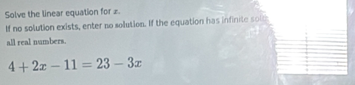 Solve the linear equation for £. 
If no solution exists, enter no solution. If the equation has infinite solt 
all real numbers.
4+2x-11=23-3x