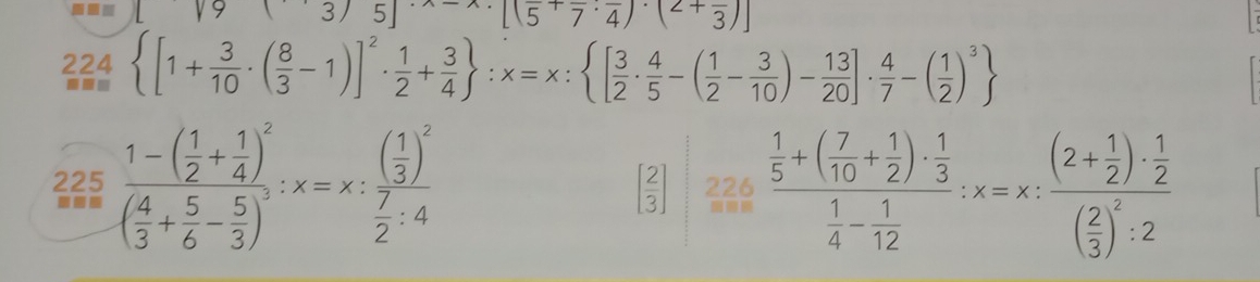 · [(5^+overline 7· overline 4)· (2+frac 3)
224 [1+ 3/10 · ( 8/3 -1)]^2·  1/2 + 3/4  :x=x: [ 3/2 ·  4/5 -( 1/2 - 3/10 )- 13/20 ]·  4/7 -( 1/2 )^3
225 frac 1-( 1/2 + 1/4 )^2( 4/3 + 5/6 - 5/3 )^3:x=x:frac ( 1/3 )^2 7/2 :4 226 frac  1/5 +( 7/10 + 1/2 )·  1/3  1/4 - 1/12 :x=x:frac (2+ 1/2 )·  1/2 ( 2/3 )^2:2
[ 2/3 ]