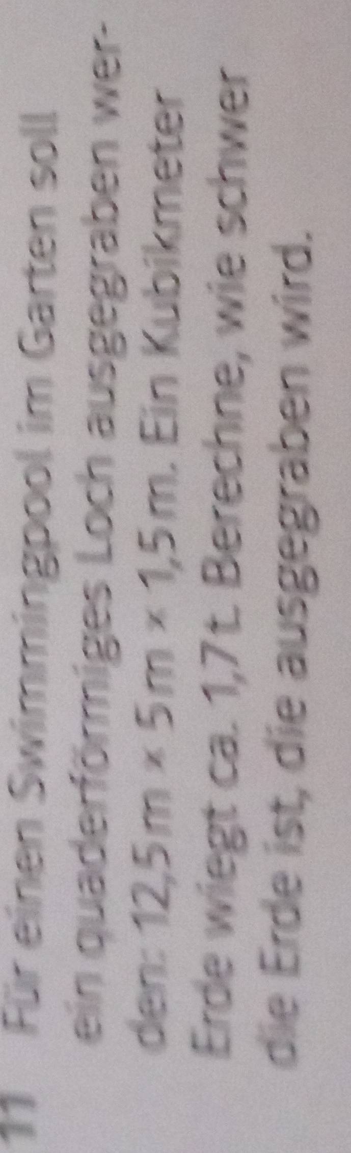 Für einen Swimmingpool im Garten soll 
ein quaderförmiges Loch ausgegraben wer- 
den: 12,5m* 5m* 1,5m. Ein Kubíkmeter 
Erde wiegt ca. 1,7t. Berechne, wie schwer 
die Erde ist, die ausgegraben wird.