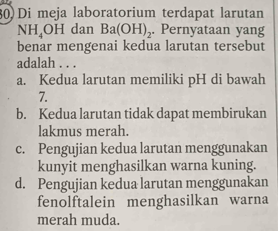 30)Di meja laboratorium terdapat larutan
NH_4OH dan Ba(OH)_2. Pernyataan yang
benar mengenai kedua larutan tersebut
adalah . . .
a. Kedua larutan memiliki pH di bawah
7.
b. Kedua larutan tidak dapat membirukan
lakmus merah.
c. Pengujian kedua larutan menggunakan
kunyit menghasilkan warna kuning.
d. Pengujian kedua larutan menggunakan
fenolftalein menghasilkan warna
merah muda.