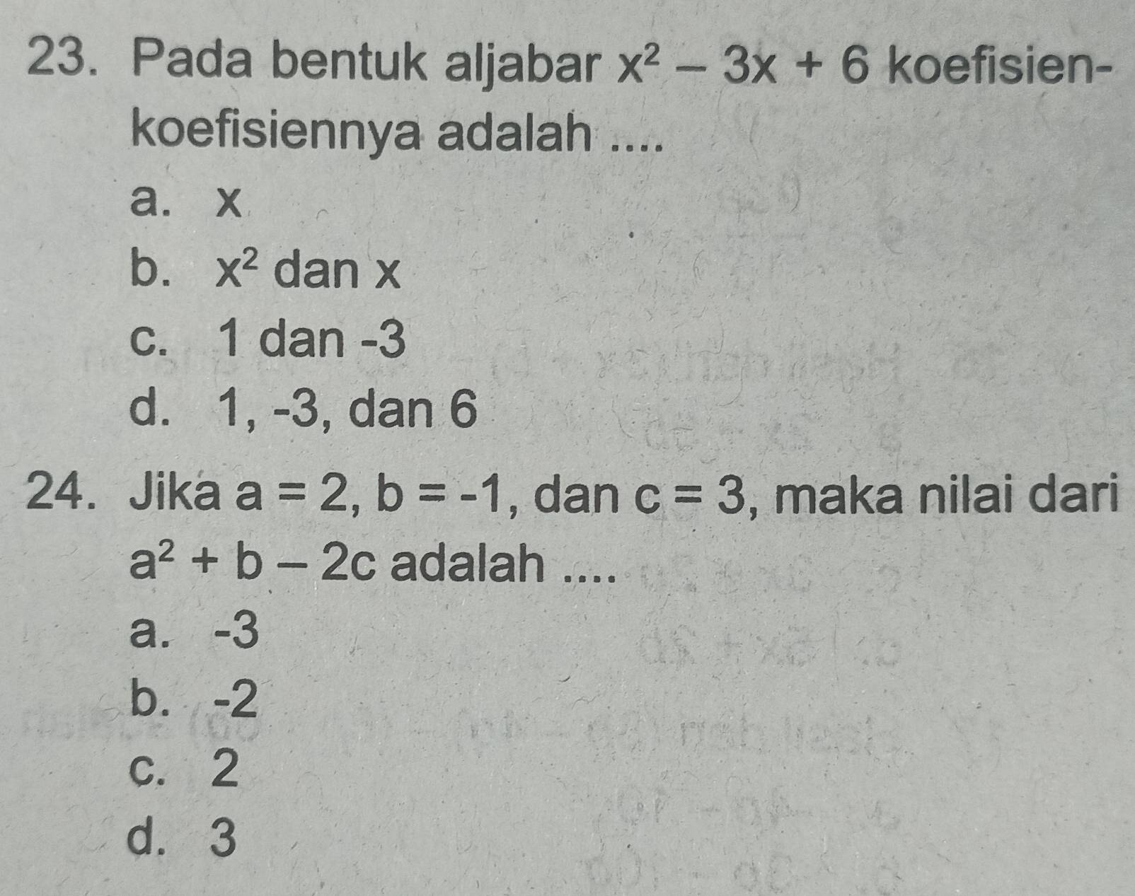 Pada bentuk aljabar x^2-3x+6 koefisien-
koefisiennya adalah ....
a. x
b. X^2 dan x
c. 1 dan -3
d. 1, -3, dan 6
24. Jika a=2, b=-1 , dan c=3 , maka nilai dari
a^2+b-2c adalah ....
a. -3
b. -2
c. 2
d. 3