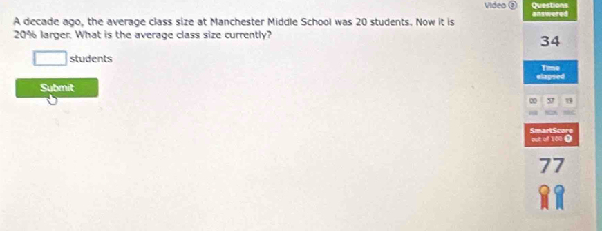 Video Questions 
A decade ago, the average class size at Manchester Middle School was 20 students. Now it is answered
20% larger. What is the average class size currently?
34
students 
Time 
elapsed 
Submit 
∞ 19
SmartScore 
out of 100 0
77