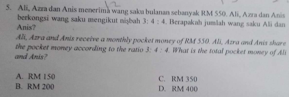 Ali, Azra dan Anis menerima wang saku bulanan sebanyak RM 550. Ali, Azra dan Anis
berkongsi wang saku mengikut nişbah 3:4:4. Berapakah jumlah wang saku Ali dan
Anis?
Ali, Azra and Anis receive a monthly pocket money of RM 550. Ali, Azra and Anis share
the pocket money according to the ratio . 3:4:4. What is the total pocket money of Ali
and Anis?
A. RM 150 C. RM 350
B. RM 200 D. RM 400