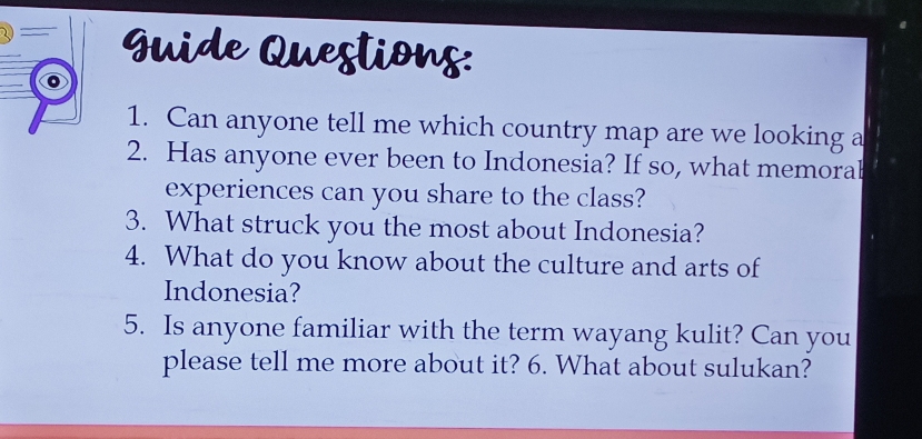 Guide Questions: 
1. Can anyone tell me which country map are we looking a 
2. Has anyone ever been to Indonesia? If so, what memoral 
experiences can you share to the class? 
3. What struck you the most about Indonesia? 
4. What do you know about the culture and arts of 
Indonesia? 
5. Is anyone familiar with the term wayang kulit? Can you 
please tell me more about it? 6. What about sulukan?