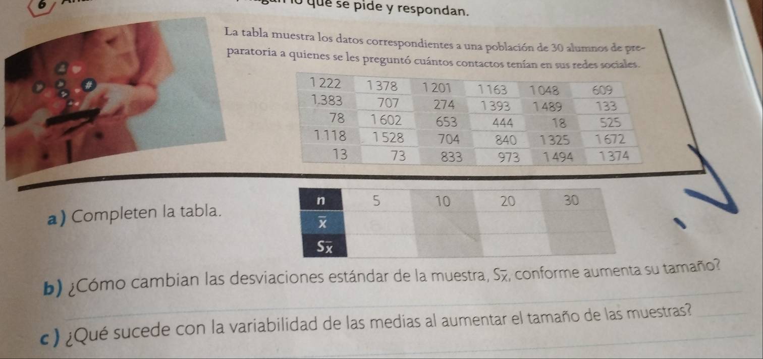 que se pide y respondan. 
La tabla muestra los datos correspondientes a una población de 30 alumnos de pre- 
paratoria a quienes se les preguntó cuántos contactos tenían en sus redes sociales. 
a) Completen la tabla. 
b) ¿Cómo cambian las desviaciones estándar de la muestra, S7, conforme aumenta su tamaño? 
c) ¿Qué sucede con la variabilidad de las medias al aumentar el tamaño de las muestras?