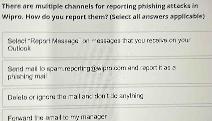 There are multiple channels for reporting phishing attacks in
Wipro. How do you report them? (Select all answers applicable)
Select “Report Message” on messages that you receive on your
Outlook
Send mail to spam.reporting@wipro.com and report it as a
phishing mail
Delete or ignore the mail and don't do anything
Forward the email to my manager