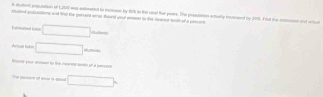 A student population of 1,200 was extlmated to increase by 1% in the randt five years. The poputation ectusly incressed by 20%. Find the estenated end ectull 
stutent popusations and find the percent error. Round your enswer to the nearest teeth of a perunt 
Exfinalted fosic □ sudmers 
Acbail tatm □ sludents 
floued your anower to the neaned tanth of a parcent. 
The percent of error is about □°