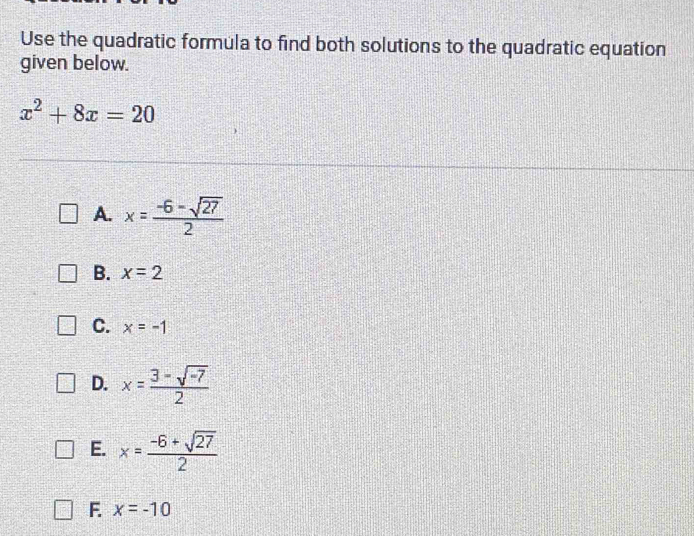 Use the quadratic formula to find both solutions to the quadratic equation
given below.
x^2+8x=20
A. x= (-6-sqrt(27))/2 
B. x=2
C. x=-1
D. x= (3-sqrt(-7))/2 
E. x= (-6+sqrt(27))/2 
F. x=-10