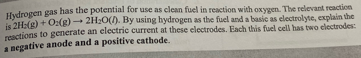 Hydrogen gas has the potential for use as clean fuel in reaction with oxygen. The relevant reaction 
is 2H_2(g)+O_2(g)to 2H_2O(l). By using hydrogen as the fuel and a basic as electrolyte, explain the 
reactions to generate an electric current at these electrodes. Each this fuel cell has two electrodes: 
a negative anode and a positive cathode.