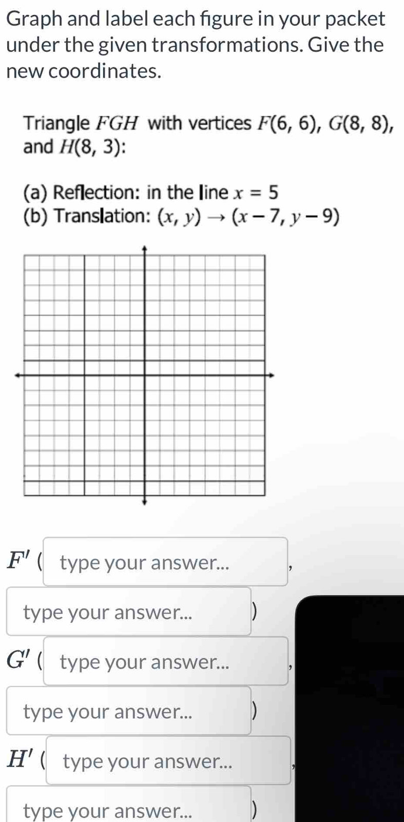 Graph and label each figure in your packet 
under the given transformations. Give the 
new coordinates. 
Triangle FGH with vertices F(6,6), G(8,8), 
and H(8,3). 
(a) Reflection: in the line x=5
(b) Translation: (x,y)to (x-7,y-9)
F' ( type your answer... 
, 
type your answer... D
G' ( type your answer... 
type your answer... 
)
H' ( type your answer... 
type your answer... 
D