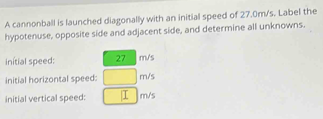 A cannonball is launched diagonally with an initial speed of 27.0m/s. Label the 
hypotenuse, opposite side and adjacent side, and determine all unknowns.
27
initial speed: m/s
initial horizontal speed: □ m/s
initial vertical speed: □  m/s