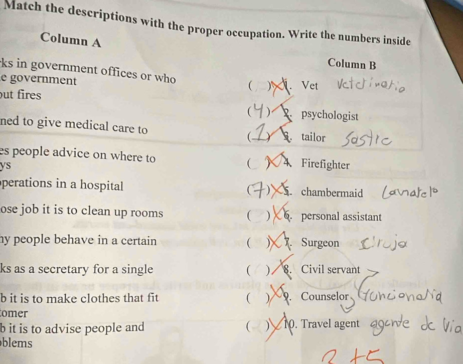 Match the descriptions with the proper occupation. Write the numbers inside
Column A
Column B
ks in government offices or who ( ). Vet
e government
ut fires
 ). psychologist
ned to give medical care to
Y tailor
es people advice on where to ( 4 Firefighter
ys
perations in a hospital S. chambermaid
 )
ose job it is to clean up rooms 6. personal assistant
( )
my people behave in a certain (  Surgeon
ks as a secretary for a single ( ) I 8. Civil servant
b it is to make clothes that fit ( ) 9. Counselor
omer
b it is to advise people and ( ) 10. Travel agent
blems