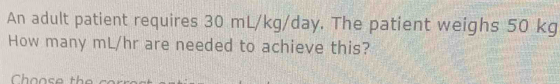 An adult patient requires 30 mL/kg/day. The patient weighs 50 kg
How many mL/hr are needed to achieve this? 
Choose th
