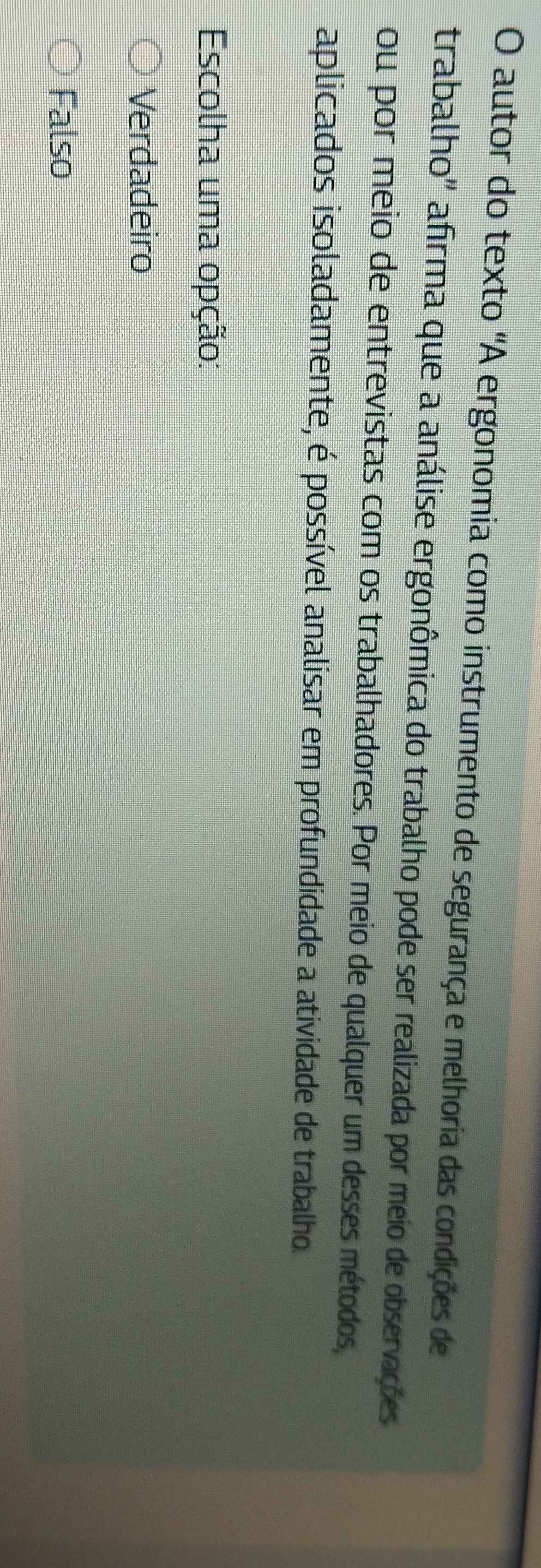 autor do texto 'A ergonomia como instrumento de segurança e melhoria das condições de
trabalho'' afirma que a análise ergonômica do trabalho pode ser realizada por meio de observações
ou por meio de entrevistas com os trabalhadores. Por meio de qualquer um desses métodos,
aplicados isoladamente, é possível analisar em profundidade a atividade de trabalho.
Escolha uma opção:
Verdadeiro
Falso
