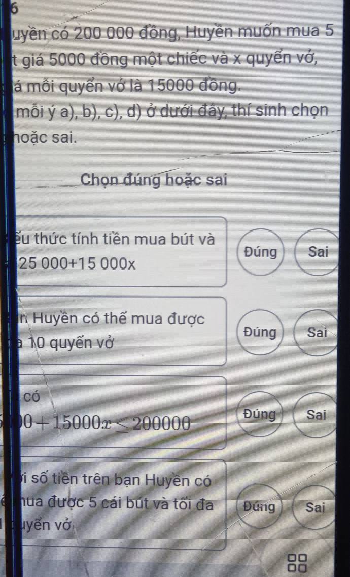 luyền có 200 000 đồng, Huyền muốn mua 5 
t giá 5000 đồng một chiếc và x quyển vớ, 
lá mỗi quyển vớ là 15000 đồng. 
mỗi ý a), b), c), d) ở dưới đây, thí sinh chọn 
hoặc sai. 
Chọn đúng hoặc sai 
ếu thức tính tiền mua bút và 
Đúng Sai
25000+15000x
In Huyền có thế mua được 
a 10 quyến vở 
Đúng Sai 
có
0+15000x≤ 200000
Đúng Sai 
vi số tiền trên bạn Huyền có 
hua được 5 cái bút và tối đa Đứng Sai 
uyển vớ