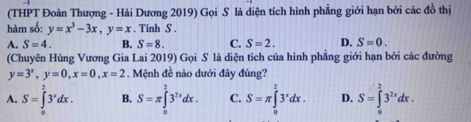 (THPT Đoàn Thượng - Hải Dương 2019) Gọi S là diện tích hình phẳng giới hạn bởi các đồ thị
hàm số: y=x^3-3x, y=x. Tinh S.
A. S=4. B. S=8. C. S=2. D. S=0. 
(Chuyên Hùng Vương Gia Lai 2019) Gọi S là diện tích của hình phẳng giới hạn bởi các đường
y=3^x, y=0, x=0, x=2. Mệnh đề nào dưới đây đúng?
A. S=∈tlimits _0^(23^x)dx. B. S=π ∈tlimits _0^(23^2x)dx. C. S=π ∈tlimits _0^(23^x)dx. D. S=∈tlimits _0^(23^2x)dx.